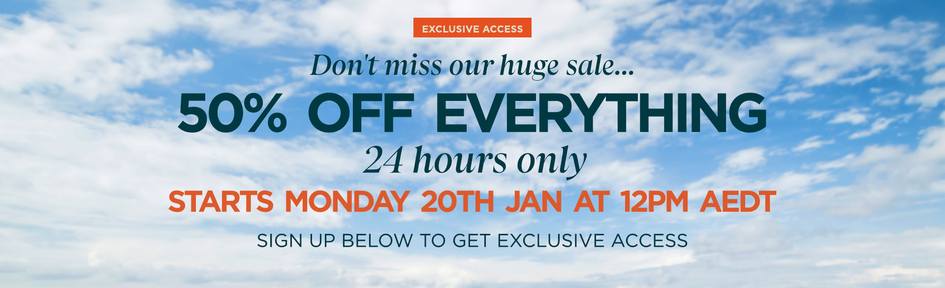 Don't miss our sale 50% off everything 24 hours only. Sale starts Monday 20th January at 12:00 AEDT